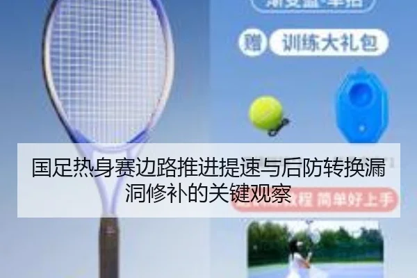 国足热身赛边路推进提速与后防转换漏洞修补的关键观察